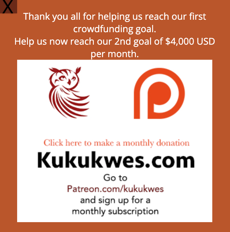 Thank you all for helping Ku’ku’kwes News reach its first funding goal of $1,500 USD per month. This means we can continue to provide you with at least two news stories per month. We’re now working towards our second funding goal. We need $1,585 more in monthly pledges/ subscriptions in order to reach our next funding goal of $4,000. If you enjoy our news coverage, please consider signing up for a monthly subscription. Go to Patreon.com/Kukukwes and become a monthly patron/subscriber.